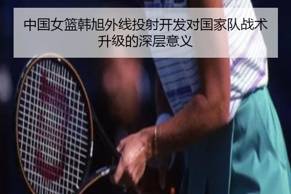 中国女篮韩旭外线投射开发对国家队战术升级的深层意义