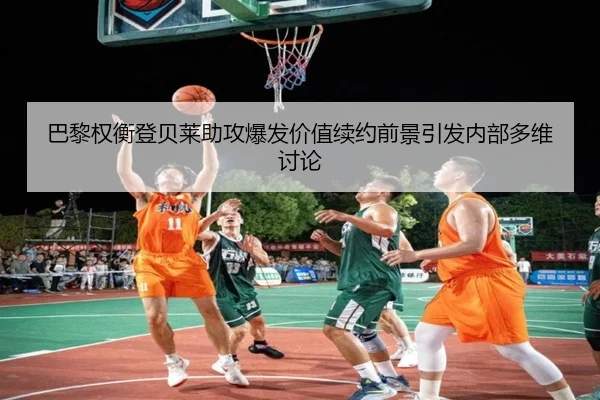 巴黎权衡登贝莱助攻爆发价值续约前景引发内部多维讨论