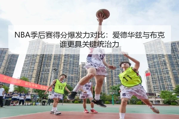 NBA季后赛得分爆发力对比：爱德华兹与布克谁更具关键统治力