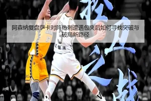 阿森纳复盘萨卡对阵热刺遭遇包夹后如何寻找突破与破局新路径
