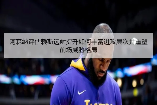 阿森纳评估赖斯远射提升如何丰富进攻层次并重塑前场威胁格局