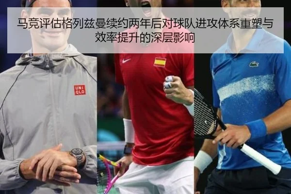马竞评估格列兹曼续约两年后对球队进攻体系重塑与效率提升的深层影响