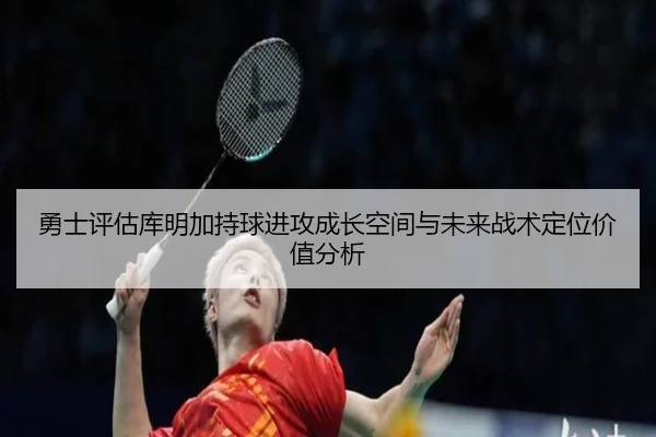 勇士评估库明加持球进攻成长空间与未来战术定位价值分析