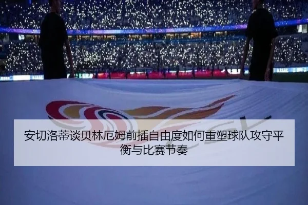 安切洛蒂谈贝林厄姆前插自由度如何重塑球队攻守平衡与比赛节奏